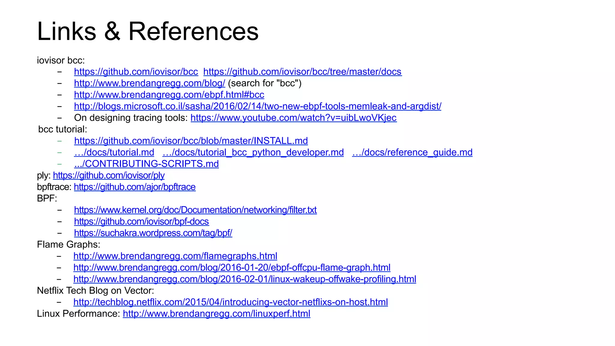 Links & References
iovisor bcc:
-  https://github.com/iovisor/bcc https://github.com/iovisor/bcc/tree/master/docs
-  http://www.brendangregg.com/blog/ (search for "bcc")
-  http://www.brendangregg.com/ebpf.html#bcc
-  http://blogs.microsoft.co.il/sasha/2016/02/14/two-new-ebpf-tools-memleak-and-argdist/
-  On designing tracing tools: https://www.youtube.com/watch?v=uibLwoVKjec
bcc tutorial:
-  https://github.com/iovisor/bcc/blob/master/INSTALL.md
-  …/docs/tutorial.md …/docs/tutorial_bcc_python_developer.md …/docs/reference_guide.md
-  .../CONTRIBUTING-SCRIPTS.md
ply: https://github.com/iovisor/ply
bpftrace: https://github.com/ajor/bpftrace
BPF:
-  https://www.kernel.org/doc/Documentation/networking/filter.txt
-  https://github.com/iovisor/bpf-docs
-  https://suchakra.wordpress.com/tag/bpf/
Flame Graphs:
-  http://www.brendangregg.com/flamegraphs.html
-  http://www.brendangregg.com/blog/2016-01-20/ebpf-offcpu-flame-graph.html
-  http://www.brendangregg.com/blog/2016-02-01/linux-wakeup-offwake-profiling.html
Netflix Tech Blog on Vector:
-  http://techblog.netflix.com/2015/04/introducing-vector-netflixs-on-host.html
Linux Performance: http://www.brendangregg.com/linuxperf.html
 