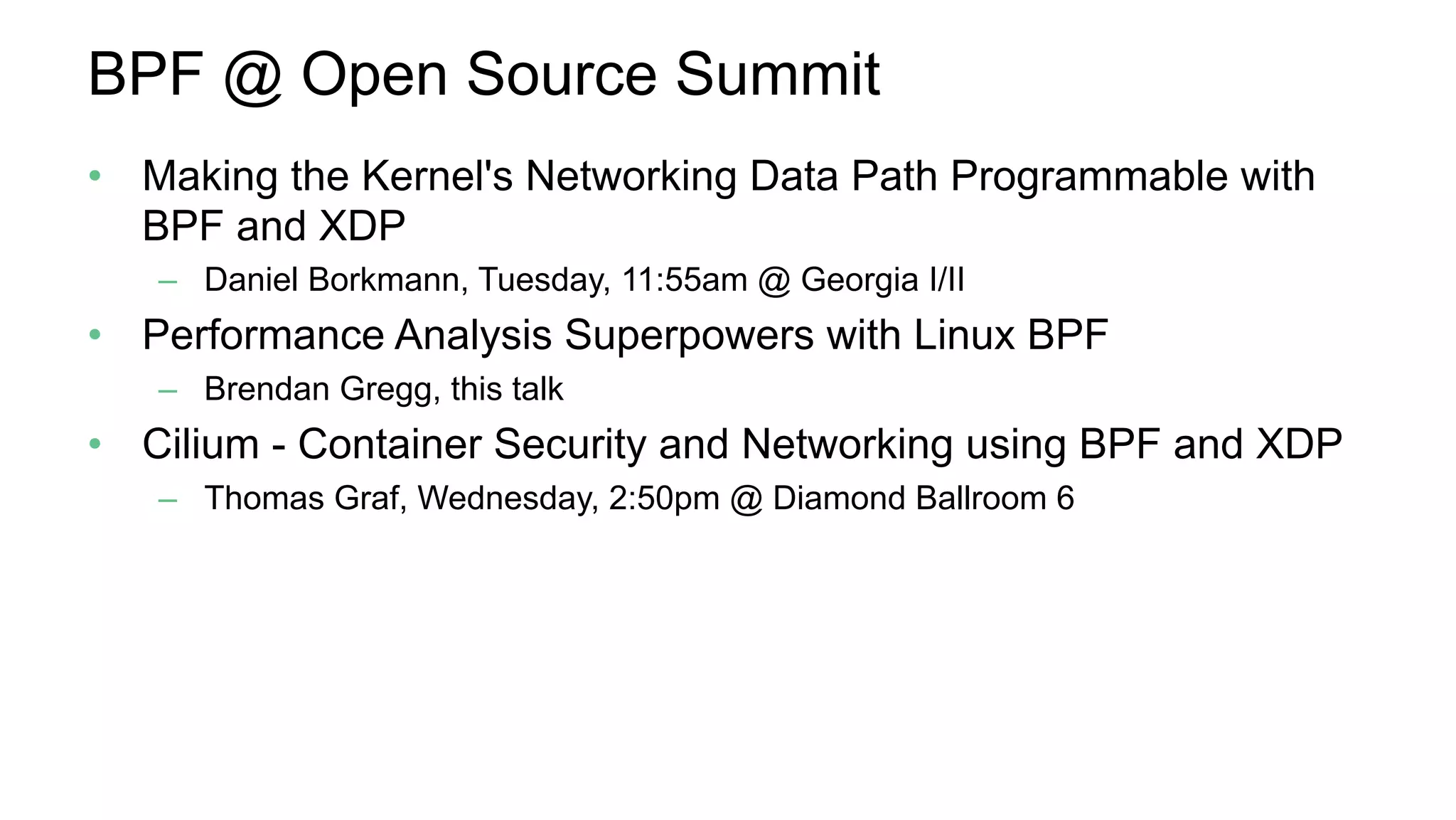 BPF @ Open Source Summit
•  Making the Kernel's Networking Data Path Programmable with
BPF and XDP
–  Daniel Borkmann, Tuesday, 11:55am @ Georgia I/II
•  Performance Analysis Superpowers with Linux BPF
–  Brendan Gregg, this talk
•  Cilium - Container Security and Networking using BPF and XDP
–  Thomas Graf, Wednesday, 2:50pm @ Diamond Ballroom 6
 