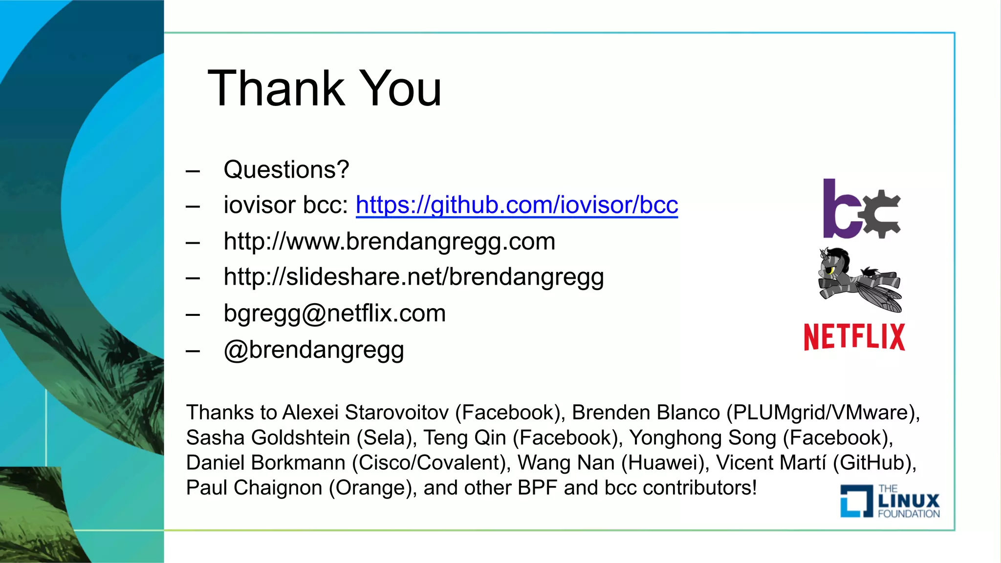 Thank You
–  Questions?
–  iovisor bcc: https://github.com/iovisor/bcc
–  http://www.brendangregg.com
–  http://slideshare.net/brendangregg
–  bgregg@netflix.com
–  @brendangregg
Thanks to Alexei Starovoitov (Facebook), Brenden Blanco (PLUMgrid/VMware),
Sasha Goldshtein (Sela), Teng Qin (Facebook), Yonghong Song (Facebook),
Daniel Borkmann (Cisco/Covalent), Wang Nan (Huawei), Vicent Martí (GitHub),
Paul Chaignon (Orange), and other BPF and bcc contributors!
 