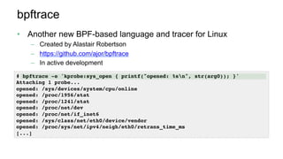 bpftrace
•  Another new BPF-based language and tracer for Linux
–  Created by Alastair Robertson
–  https://github.com/ajor/bpftrace
–  In active development
# bpftrace -e 'kprobe:sys_open { printf("opened: %sn", str(arg0)); }'
Attaching 1 probe...
opened: /sys/devices/system/cpu/online
opened: /proc/1956/stat
opened: /proc/1241/stat
opened: /proc/net/dev
opened: /proc/net/if_inet6
opened: /sys/class/net/eth0/device/vendor
opened: /proc/sys/net/ipv4/neigh/eth0/retrans_time_ms
[...]
 