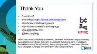 Thank You
–  Questions?
–  iovisor bcc: https://github.com/iovisor/bcc
–  http://www.brendangregg.com
–  http://slideshare.net/brendangregg
–  bgregg@netflix.com
–  @brendangregg
Thanks to Alexei Starovoitov (Facebook), Brenden Blanco (PLUMgrid/VMware),
Sasha Goldshtein (Sela), Teng Qin (Facebook), Yonghong Song (Facebook),
Daniel Borkmann (Cisco/Covalent), Wang Nan (Huawei), Vicent Martí (GitHub),
Paul Chaignon (Orange), and other BPF and bcc contributors!
 