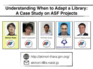 Understanding When to Adapt a Library:
A Case Study on ASF Projects
Akinori Ihara
Paula Gaikovina
Kula
Kenichi MatsumotoDaiki Fujibayashi Hirohiko Suwa
http://akinori-ihara.jpn.org/
akinori-i@is.naist.jp
 