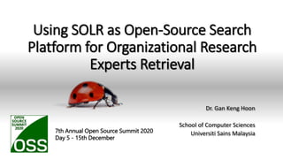 Using SOLR as Open-Source Search
Platform for Organizational Research
Experts Retrieval
Dr. Gan Keng Hoon
School of Computer Sciences
Universiti Sains Malaysia
GKH USM 1
7th Annual Open Source Summit 2020
Day 5 - 15th December
 