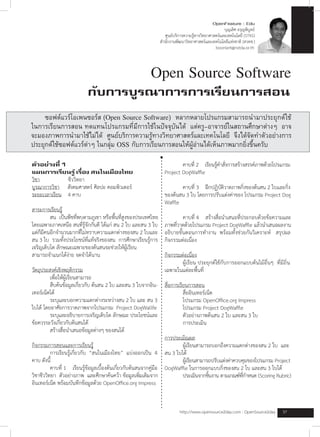 OpenFeature : Edu
	   	        	         				      	        	         	         	         	             	             	             	          	บุญเลิศ	อรุญพิบูลย์
	   	        	         				      	        	         	         	         											ศูนย์บริการความรู้ทางวิทยาศาสตร์และเทคโนโลยี	(STKS)	 									
	   	        	         	         	        	         	         	         							สำนักงานพัฒนาวิทยาศาสตร์และเทคโนโลยีแห่งชาติ	(สวทช.)
	   	        	         	         	        	         	         	         	             																																				boonlert@nstda.or.th



                                                                        Open Source Software
	   	        	         	         				กับการบูรณาการการเรียนการสอน 			
	   	      	ซอฟต์แวร์โอเพนซอร์ส (Open Source Software) หลากหลายโปรแกรมสามารถนำมาประยุกต์ใช้
        ในการเรียนการสอน ทดแทนโปรแกรมที่มีการใช้ในปัจจุบันได้ แต่ครู-อาจารย์ในสถานศึกษาต่างๆ อาจ
        จะมองภาพการนำมาใช้ไม่ได้ ศูนย์บริการความรู้ทางวิทยาศาสตร์และเทคโนโลยี จึงได้จัดทำตัวอย่างการ
        ประยุกต์ใช้ซอฟต์แวร์ต่าๆ ในกลุ่ม OSS กับการเรียนการสอนให้ผู้อ่านได้เห็นภาพมากยิ่งขึ้นครับ

        ตัวอย่างที่ 1                                                           	       คาบที	2				เรียนรูคำสังการสร้างสรรค์ภาพด้วยโปรแกรม
                                                                                             ่            ้ ่
        แผนการเรียนรู้ เรื่อง สนในเมืองไทย                                      Project	DogWaffle	
        วิชา					 	      ชีววิทยา	
        บูรณาการวิชา					สังคมศาสตร์	ศิลปะ	คอมพิวเตอร์			                       	       คาบที่	3				ฝึกปฏิบัติวาดภาพกิ่งของต้นสน	2	ใบและกิ่ง
        ระยะเวลาเรียน				4	คาบ		                                                ของต้นสน	3	ใบ	โดยการปรับแต่งค่าของ	โปรแกรม	Project	Dog
                                                                                Waffle	
        สาระการเรียนรู้
        	        สน		เป็นพืชที่พบตามภูเขา	หรือพื้นที่สูงของประเทศไทย            	        คาบที่	4				สร้างสื่อนำเสนอที่ประกอบด้วยข้อความและ
        โดยเฉพาะภาคเหนือ	สนที่รู้จักกันดี	ได้แก่	สน	2	ใบ	และสน	3	ใบ             ภาพทีวาดด้วยโปรแกรม	Project	DogWaffle	แล้วนำเสนอผลงาน
                                                                                     ่
        แต่ก็มีคนอีกจำนวนมากที่ไม่ทราบความแตกต่างของสน	2	ใบและ                  อธิบายขั้นตอนการทำงาน		พร้อมทั้งช่วยกันวิเคราะห์			สรุปผล
        สน	3	ใบ		รวมทั้งประโยชน์ที่แท้จริงของสน		การศึกษาเรียนรู้การ            กิจกรรมต่อเนื่อง	
        เจริญเติบโต	ลักษณะเฉพาะของต้นสนจะช่วยให้ผู้เรียน	
        สามารถจำแนกได้ง่าย	จดจำได้นาน	                                          กิจกรรมต่อเนื่อง
                                                                                	       ผู้เรียน	ประยุกต์ใช้กับการออกแบบต้นไม้อื่นๆ		ที่มีถิ่น
        วัตถุประสงค์เชิงพฤติกรรม                                                เฉพาะในแต่ละพื้นที่
        	        เพื่อให้ผู้เรียนสามารถ
        	        สืบค้นข้อมูลเกี่ยวกับ	ต้นสน	2	ใบ	และสน	3	ใบจากอิน-             สื่อการเรียนการสอน
        เทอร์เน็ตได้                                                            	         สื่ออินเทอร์เน็ต
        	        ระบุและบอกความแตกต่างระหว่างสน	2	ใบ	และ	สน	3                   	         โปรแกรม	OpenOffice.org	Impress
        ใบได้	โดยอาศัยการวาดภาพจากโปรแกรม		Project	DogWallfe                    	         โปรแกรม	Project	DogWaffle
        	        ระบุและอธิบายการเจริญเติบโต	ลักษณะ	ประโยชน์และ                 	         ตัวอย่างภาพต้นสน	2	ใบ	และสน	3	ใบ
        ข้อควรระวังเกี่ยวกับต้นสนได้                                            	         การประเมิน
        	        สร้างสื่อนำเสนอข้อมูลต่างๆ	ของสนได้	
                                                                                การประเมิณผล
        กิจกรรมการสอนและการเรียนรู้                                             	       ผู้เรียนสามารถบอกถึงความแตกต่างของสน	2	ใบ		และ
        	         การเรียนรู้เกี่ยวกับ		“สนในเมืองไทย”		แบ่งออกเป็น		4          สน	3	ใบได้
        คาบ	ดังนี้                                                              	       ผูเ้ รียนสามารถปรับแต่งค่าควบคุมของโปรแกรม	Project
        	         คาบที่	1				เรียนรู้ข้อมูลเบื้องต้นเกี่ยวกับต้นสนจากคู่มือ    DogWaffle	ในการออกแบบกิ่งของสน	2	ใบ	และสน	3	ใบได้
        วิชาชีววิทยา		ตัวอย่างภาพ		และศึกษาค้นคว้า	ข้อมูลเพิ่มเติมจาก           	       ประเมินจากชินงาน	ตามเกณฑ์ทกำหนด	(Scoring	Rubric)
                                                                                                      ้               ่ี
        อินเทอร์เน็ต	พร้อมบันทึกข้อมูลด้วย	OpenOffice.org	Impress


                                                                                         http://www.opensource2day.com	:	OpenSource2day					37
 