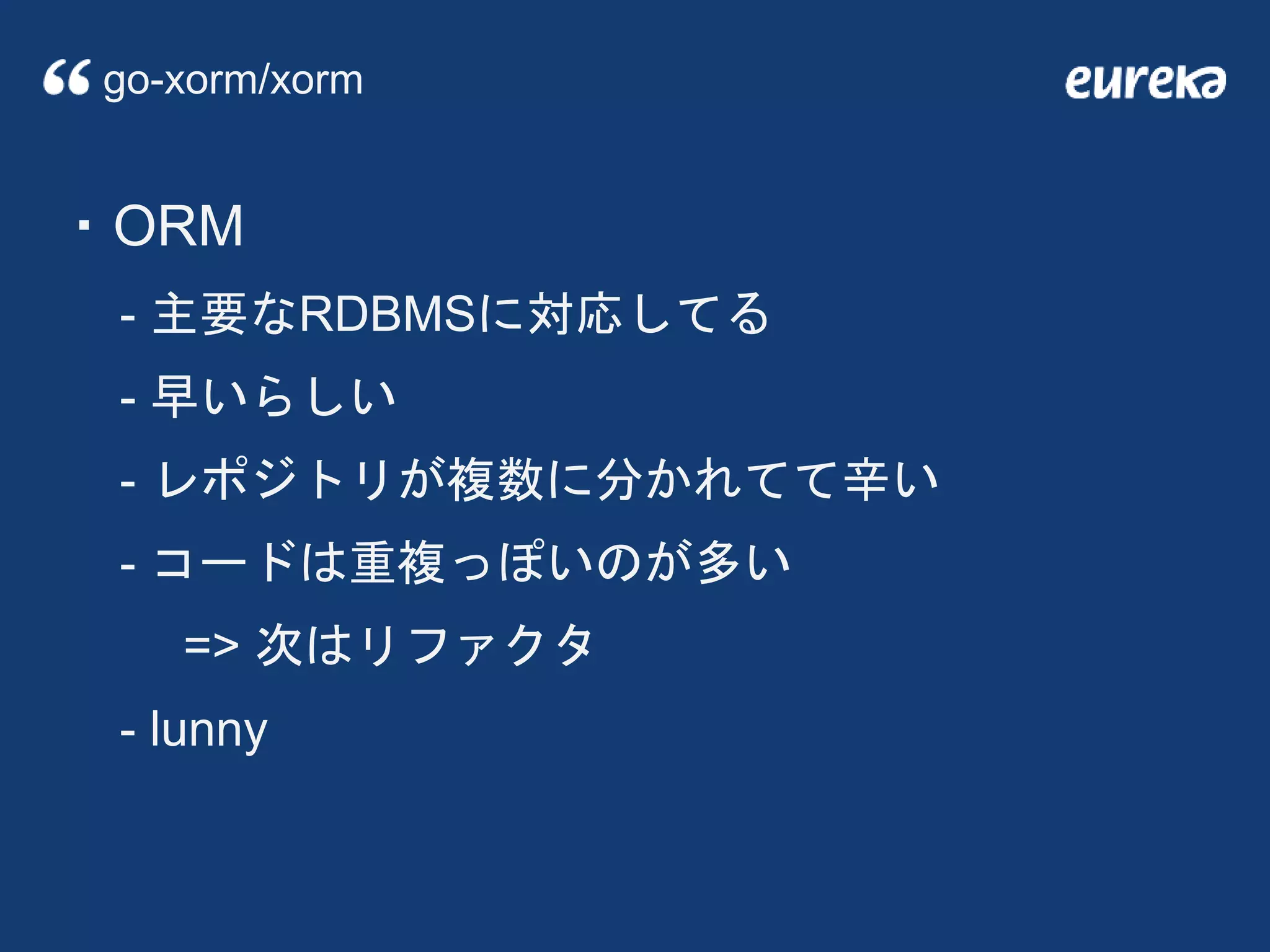 ・ORM
- 主要なRDBMSに対応してる
- 早いらしい
- レポジトリが複数に分かれてて辛い
- コードは重複っぽいのが多い
=> 次はリファクタ
- lunny
go-xorm/xorm
 