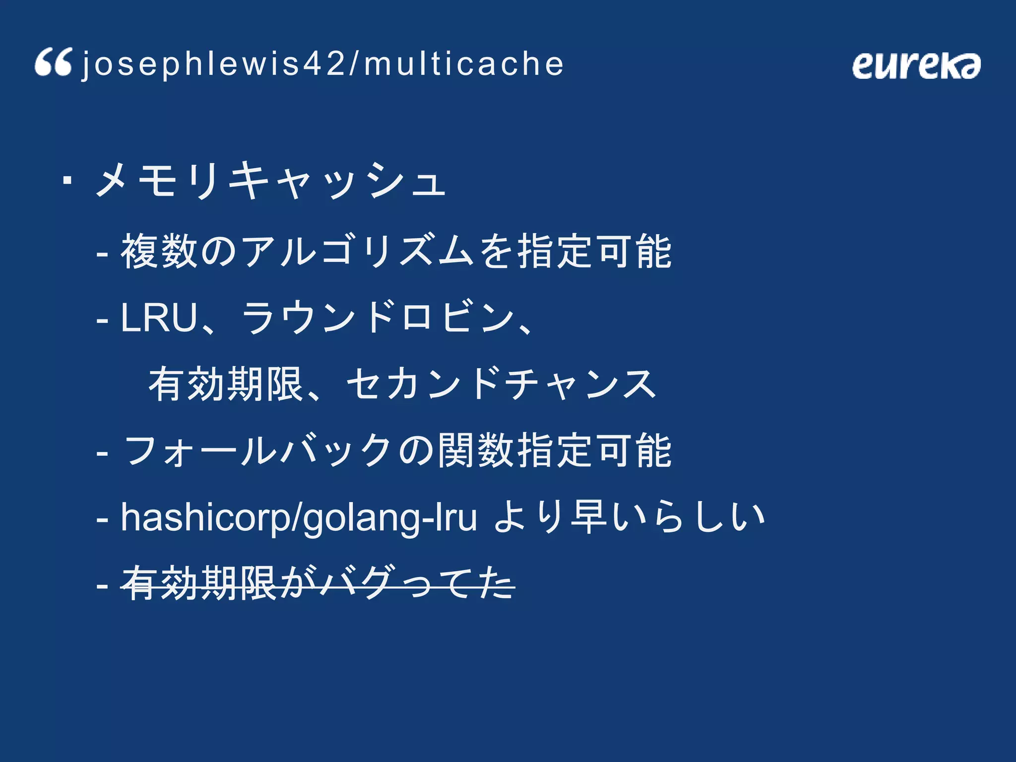 ・メモリキャッシュ
- 複数のアルゴリズムを指定可能
- LRU、ラウンドロビン、
有効期限、セカンドチャンス
- フォールバックの関数指定可能
- hashicorp/golang-lru より早いらしい
- 有効期限がバグってた
josephlewis42/multicache
 