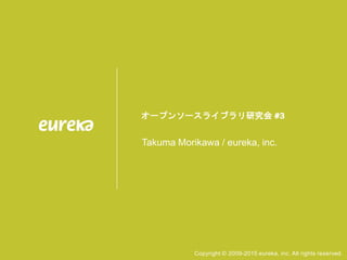 オープンソースライブラリ研究会 #3
Takuma Morikawa / eureka, inc.
Copyright © 2009-2015 eureka, inc. All rights reserved.
 