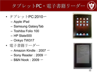 タブレットPC・電子書籍リーダー

• タブレットPC:2010〜
 –   Apple iPad
 –   Samsung GalaxyTab
 –   Toshiba Folio 100
 –   HP Slate500
 –   Onkyo TW317
• 電子書籍リーダー
 – Amazon Kindle：2007 〜
 – Sony Reader：2009 〜
 – B&N Nook：2009 〜


                          12
 