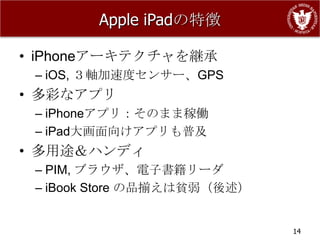 Apple iPadの特徴

• iPhoneアーキテクチャを継承
 – iOS, ３軸加速度センサー、GPS
• 多彩なアプリ
 – iPhoneアプリ：そのまま稼働
 – iPad大画面向けアプリも普及
• 多用途＆ハンディ
 – PIM, ブラウザ、電子書籍リーダ
 – iBook Store の品揃えは貧弱（後述）


                             14
 