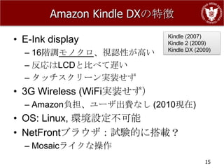 Amazon Kindle DXの特徴

• E-Ink display            Kindle (2007)
                           Kindle 2 (2009)
  – 16階調モノクロ、視認性が高い        Kindle DX (2009)

  – 反応はLCDと比べて遅い
  – タッチスクリーン実装せず
• 3G Wireless (WiFi実装せず）
  – Amazon負担、ユーザ出費なし (2010現在)
• OS: Linux, 環境設定不可能
• NetFrontブラウザ：試験的に搭載？
  – Mosaicライクな操作
                                        15
 