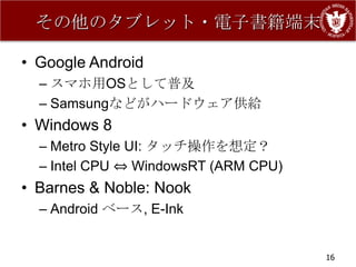 その他のタブレット・電子書籍端末

• Google Android
  – スマホ用OSとして普及
  – Samsungなどがハードウェア供給
• Windows 8
  – Metro Style UI: タッチ操作を想定？
  – Intel CPU ⇔ WindowsRT (ARM CPU)
• Barnes & Noble: Nook
  – Android ベース, E-Ink


                                      16
 
