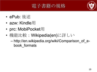 電子書籍の規格

•   ePub: 後述
•   azw: Kindle用
•   prc: MobiPocket用
•   機能比較：Wikipedia(en)に詳しい
    – http://en.wikipedia.org/wiki/Comparison_of_e-
      book_formats




                                                  19
 