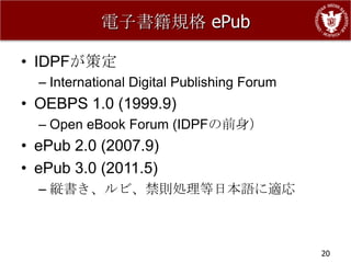 電子書籍規格 ePub

• IDPFが策定
  – International Digital Publishing Forum
• OEBPS 1.0 (1999.9)
  – Open eBook Forum (IDPFの前身）
• ePub 2.0 (2007.9)
• ePub 3.0 (2011.5)
  – 縦書き、ルビ、禁則処理等日本語に適応



                                             20
 
