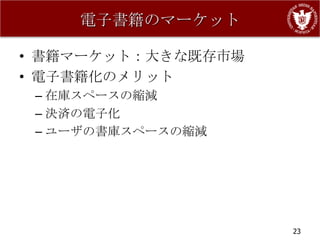 電子書籍のマーケット

• 書籍マーケット：大きな既存市場
• 電子書籍化のメリット
 – 在庫スペースの縮減
 – 決済の電子化
 – ユーザの書庫スペースの縮減




                    23
 