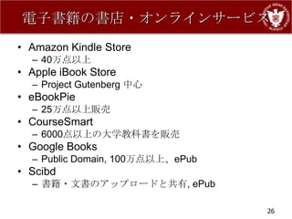電子書籍の書店・オンラインサービス
• Amazon Kindle Store
  – 40万点以上
• Apple iBook Store
  – Project Gutenberg 中心
• eBookPie
  – 25万点以上販売
• CourseSmart
  – 6000点以上の大学教科書を販売
• Google Books
  – Public Domain, 100万点以上、ePub
• Scibd
  – 書籍・文書のアップロードと共有, ePub

                                  26
 