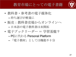 教育市場にとっての電子書籍

• 教科書・参考書の電子媒体化
 – 持ち運びが軽量に
• 販売：教科書売場からオンラインへ
 – 日本語の電子教科書は未開拓
• 電子ブックリーダー ＝ 学習基盤？
 – PCに代わる Personal Platform
 – 「電子教材」としては機能不十分



                              27
 