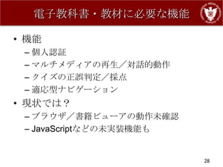 電子教科書・教材に必要な機能

• 機能
 – 個人認証
 – マルチメディアの再生／対話的動作
 – クイズの正誤判定／採点
 – 適応型ナビゲーション
• 現状では？
 – ブラウザ／書籍ビューアの動作未確認
 – JavaScriptなどの未実装機能も


                         28
 