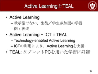 Active LearningとTEAL

• Active Learning
  – 教示型でない、生徒／学生参加型の学習
  – 例：後述
• Active Learning + ICT = TEAL
  – Technology-enabled Active Learning
  – ICTの利用により、Active Learningを支援
• TEAL: タブレットPCを用いた学習に好適



                                         34
 