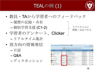 TEALの例 (1)

• 教員・TAから学習者へのフィードバック
 – 履歴の記録・共有
 – 個別学習支援 (C1-2)       リアルタイムに
                       閲覧・反応できる
• 学習者のアンケート、Clicker
 – リアルタイム集計
• 双方向の情報発信
 – 日誌
 – Q&A
 – ディスカッション
                             36
 