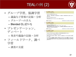 TEALの例 (2)

• グループ学習、協調学習
 – 議論など情報の記録・分析
 – グループへの介入
 – Blended CL (C1-1)
• プレゼンテーション、
  ディベート
 – 発表や議論の記録・分析
• フィールドワーク、調べ
  学習
 – 調査の支援

                        37
 