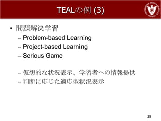 TEALの例 (3)

• 問題解決学習
 – Problem-based Learning
 – Project-based Learning
 – Serious Game

 – 仮想的な状況表示、学習者への情報提供
 – 判断に応じた適応型状況表示




                            38
 