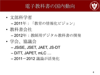 電子教科書の国内動向

• 文部科学省
 – 2011年：「教育の情報化ビジョン」
• 教科書会社
 – 2012年：教師用デジタル教科書の開発
• 学会、協議会
 – JSiSE, JSET, JAET, JS-DT
 – DiTT, JAPET, mLC …
 – 2011〜2012 議論が活発化


                              4
 