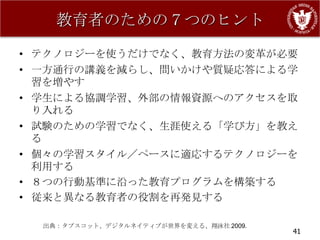 教育者のための７つのヒント

• テクノロジーを使うだけでなく、教育方法の変革が必要
• 一方通行の講義を減らし、問いかけや質疑応答による学
  習を増やす
• 学生による協調学習、外部の情報資源へのアクセスを取
  り入れる
• 試験のための学習でなく、生涯使える「学び方」を教え
  る
• 個々の学習スタイル／ペースに適応するテクノロジーを
  利用する
• ８つの行動基準に沿った教育プログラムを構築する
• 従来と異なる教育者の役割を再発見する

  出典：タプスコット、デジタルネイティブが世界を変える、翔泳社 2009.
                                         41
 