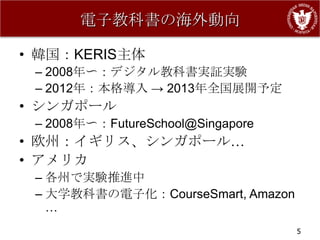 電子教科書の海外動向

• 韓国：KERIS主体
 – 2008年〜：デジタル教科書実証実験
 – 2012年：本格導入 → 2013年全国展開予定
• シンガポール
 – 2008年〜：FutureSchool@Singapore
• 欧州：イギリス、シンガポール…
• アメリカ
 – 各州で実験推進中
 – 大学教科書の電子化：CourseSmart, Amazon
   …
                                   5
 