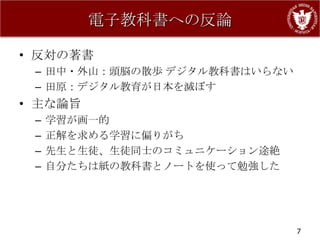 電子教科書への反論

• 反対の著書
 – 田中・外山：頭脳の散歩 デジタル教科書はいらない
 – 田原：デジタル教育が日本を滅ぼす
• 主な論旨
 –   学習が画一的
 –   正解を求める学習に偏りがち
 –   先生と生徒、生徒同士のコミュニケーション途絶
 –   自分たちは紙の教科書とノートを使って勉強した




                              7
 