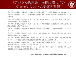 「デジタル教科書」推進に際しての
       チェックリストの提案と要望
•   「デジタル教科書」の導入が、手を動かして実験や観察を行う時間の縮減につながらないこと。
•   「デジタル教科書」において、虚構の映像を視聴させることのみで科学的事項の学習とすること
    が無いこと。
•   「デジタル教科書」の使用が、児童・生徒が紙と筆記用具を使って考えながら作図や計算を進め
    る活動の縮減につながらないこと。
•   「デジタル教科書」の使用が、児童・生徒が自らの手と頭を働かせて授業内容を記録し整理する
    活動の縮減につながらないこと。
•   「デジタル教科書」の使用が、穴埋め形式や選択肢形式の問題による演習の比率増大につながら
    ないこと。
•   「デジタル教科書」の使用が、児童・生徒どうしが直接的に考えや意見を交換しながら進める学
    習活動の縮減につながらないこと。
•   「デジタル教科書」の使用により、授業の「プレゼンテーショ 化」や、児童・生徒に対するプレ
    ゼンテーション偏重・文章力軽視意識の植え付けが起きないようにすること。
•   「デジタル教科書」の導入に際して、教員の教科指導能力が軽視されることがないように、また
    教員の教材研究がより充実するように配慮すること。
•   「デジタル教科書」の導入に際しては、尐なくとも当面の間は、現行の紙の教科書を併用し、評
    価や採択においては紙の教科書を基準とすること。


                    http://www.ipsj.or.jp/03somu/teigen/digital_demand.html   8
 