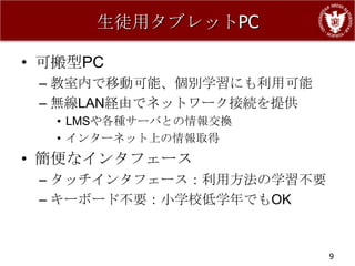 生徒用タブレットPC

• 可搬型PC
 – 教室内で移動可能、個別学習にも利用可能
 – 無線LAN経由でネットワーク接続を提供
   • LMSや各種サーバとの情報交換
   • インターネット上の情報取得
• 簡便なインタフェース
 – タッチインタフェース：利用方法の学習不要
 – キーボード不要：小学校低学年でもOK


                          9
 