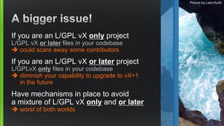 If you are an L/GPL vX only project
L/GPL vX or later files in your codebase
 could scare away some contributors
If you a...