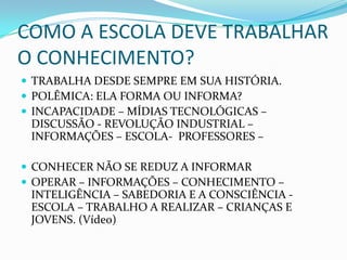 COMO A ESCOLA DEVE TRABALHAR O CONHECIMENTO?TRABALHA DESDE SEMPRE EM SUA HISTÓRIA.POLÊMICA: ELA FORMA OU INFORMA?INCAPACIDADE – MÍDIAS TECNOLÓGICAS – DISCUSSÃO - REVOLUÇÃO INDUSTRIAL – INFORMAÇÕES – ESCOLA-  PROFESSORES – CONHECER NÃO SE REDUZ A INFORMAROPERAR – INFORMAÇÕES – CONHECIMENTO – INTELIGÊNCIA – SABEDORIA E A CONSCIÊNCIA - ESCOLA – TRABALHO A REALIZAR – CRIANÇAS E JOVENS. (Vídeo)