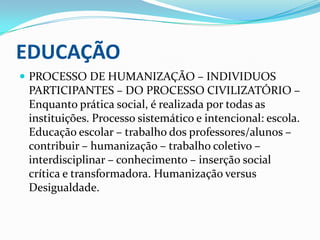 EDUCAÇÃOPROCESSO DE HUMANIZAÇÃO – INDIVIDUOS PARTICIPANTES – DO PROCESSO CIVILIZATÓRIO – Enquanto prática social, é realizada por todas as instituições. Processo sistemático e intencional: escola. Educação escolar – trabalho dos professores/alunos – contribuir – humanização – trabalho coletivo – interdisciplinar – conhecimento – inserção social crítica e transformadora. Humanização versus Desigualdade.