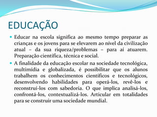 EDUCAÇÃOEducar na escola significa ao mesmo tempo preparar as crianças e os jovens para se elevarem ao nível da civilização atual – da sua riqueza/problemas – para aí atuarem. Preparação científica, técnica e social.A finalidade da educação escolar na sociedade tecnológica, multimídia e globalizada, é possibilitar que os alunos trabalhem os conhecimentos científicos e tecnológicos, desenvolvendo habilidades para operá-los, revê-los e reconstruí-los com sabedoria. O que implica analisá-los, confrontá-los, contextualizá-los. Articular em totalidades para se construir uma sociedade mundial.