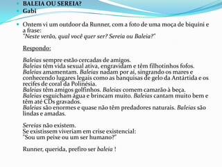 BALEIA OU SEREIA?GabiOntem vi um outdoor da Runner, com a foto de uma moça de biquíni e a frase:"Neste verão, qual você quer ser? Sereia ou Baleia?"Respondo:Baleias sempre estão cercadas de amigos.Baleias têm vida sexual ativa, engravidam e têm filhotinhos fofos.Baleias amamentam. Baleias nadam por aí, singrando os mares e conhecendo lugares legais como as banquisas de gelo da Antártida e os recifes de coral da Polinésia.Baleias têm amigos golfinhos. Baleias comem camarão à beça.Baleias esguicham água e brincam muito. Baleias cantam muito bem e têm até CDs gravados.Baleias são enormes e quase não têm predadores naturais. Baleias são lindas e amadas.Sereias não existem.Se existissem viveriam em crise existencial:"Sou um peixe ou um ser humano?"Runner, querida, prefiro ser baleia !