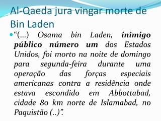 Al-Qaeda jura vingar morte de Bin Laden“(...) Osama bin Laden, inimigo público número um dos Estados Unidos, foi morto na noite de domingo para segunda-feira durante uma operação das forças especiais americanas contra a residência onde estava escondido em Abbottabad, cidade 80 km norte de Islamabad, no Paquistão (..)”.
