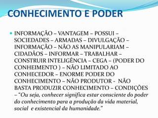 CONHECIMENTO E PODERINFORMAÇÃO – VANTAGEM – POSSUI – SOCIEDADES – ARMADAS – DIVULGAÇÃO – INFORMAÇÃO – NÃO AS MANIPULARIAM – CIDADÃOS – INFORMAR – TRABALHAR – CONSTRUIR INTELIGÊNCIA – CEGA – (PODER DO CONHEIMENTO ) – NÃO LIMITADO AO CONHECEDOR – ENORME PODER DO CONHECIMENTO – NÃO PRODUTOR -  NÃO BASTA PRODUZIR CONHECIMENTO – CONDIÇÕES – “Ou seja, conhecer significa estar consciente do poder do conhecimento para a produção da vida material, social  e existencial da humanidade.”