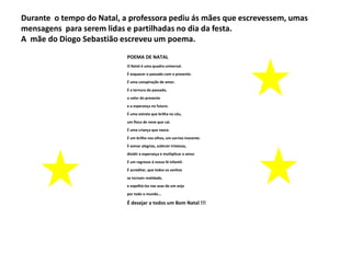 Durante o tempo do Natal, a professora pediu ás mães que escrevessem, umas
mensagens para serem lidas e partilhadas no dia da festa.
A mãe do Diogo Sebastião escreveu um poema.
POEMA DE NATAL
O Natal é uma quadra universal.
É esquecer o passado com o presente.
É uma conspiração de amor.
É a ternura do passado,
o valor do presente
e a esperança no futuro.
É uma estrela que brilha no céu,
um floco de neve que cai.
É uma criança que nasce.
É um brilho nos olhos, um sorriso inocente.
É somar alegrias, subtrair tristezas,
dividir a esperança e multiplicar o amor.
É um regresso à nossa fé infantil.
É acreditar, que todos os sonhos
se tornam realidade,
e espalhá-los nas asas de um anjo
por todo o mundo...

É desejar a todos um Bom Natal !!!

 