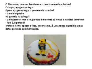 O Alexandre, quer ser bombeiro e o que fazem os bombeiros?
Crianças, apagam os fogos.
E para apagar os fogos o que tem ele na mão?
- Uma mangueira.
-O que tráz na cabeça?
- Um capacete, mas a roupa dele é diferente da nossa e as botas também?
- Pois é, e porquê?
-Porque ele vai apagar o fogo, isso mesmo...È uma roupa especial e umas
botas para não queimar os pés.
 