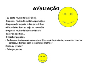 AVALIAÇÃO
- Eu gosto muito de fazer anos.
-Eu gostei muito de cantar os parabéns.
-Eu gosto do foguete e das estrelinhas.
-O bombeiro Sam eu vejo na televisão.
-Eu gostei muito da boneca da Lara.
-Fazer anos é fixe...
-E receber prendas.
- Professora tudo o que os meninos dizeram é importante, mas estar com os
    amigos, e brincar com eles ainda é melhor?
Certo ou errado?
- Crianças, certo.
 