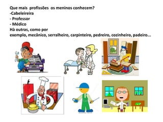 Que mais profissões os meninos conhecem?
-Cabeleireira
- Professor
- Médico
Hà outras, como por
exemplo, mecânico, serralheiro, carpinteiro, pedreiro, cozinheiro, padeiro...
 