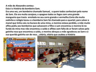 A mãe do Alexandre contou:
Esta é a história do bombeiro Sam.
Era uma vez, um bombeiro chamado Samuel, a quem todos conheciam pelo nome
de Sam. Ele era muito corajoso, e apagava todos os fogos com uma grande
mangueira que trazia enrolada no seu carro grande e vermelho.Certo dia muito
cedinho o relógio tocou e o bombeiro Sam foi chamado para o quartel, para salvar o
manel que tinha caiu no buraco de uma mina, o menino estava perdido, a mãe muito
aflita pediu aos bombeiros que salvassem o filho o sam encontrou o menino lá no
fundo da mina mas não encontrou a saida e aflitos com falta de ar foram salvos pela
gatinha rosa que encontrou a saida, o menino abraçou a mãe agradeceu ao Sam e á
sua querida gatinha cor de rosa....vitória, vitória que acabou a história
 