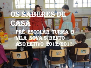 OS SABERES DE
CASA
 PRÉ_ESCOLAR TURMA B
 VILA NOVA S. BENTO
 ANO LETIVO 2012/2013
 