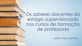 Os saberes docentes do
estágio supervisionado
nos cursos de formação
de professores
Arlete Vieira da Silva
 