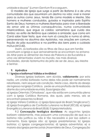unidade e da paz” (Lumen Gentium 9) e o seguem.
O modelo de Igreja que surge a partir do Batismo é o de uma
comunidade dos que assumiram um destino na vida: viver e morrer
para os outros como Jesus, tendo Ele como modelo e Mestre. São
homens e mulheres conduzidos, guiados e inspirados pelo Espírito
Santo de Deus; homens e mulheres libertados para viver a liberdade
do amor até as últimas consequências, numa comunidade
misericordiosa, que ergue os caídos; samaritana que cuida dos
feridos; ao estilo de Betânia que celebra a amizade; que como em
Caná sabe fazer festa, que vive num só coração e numa só alma,
perseverando na doutrina dos Apóstolos, nas orações em comum,
fração do pão eucarístico e na partilha dos bens para o cuidado
mútuo (At 2,42).
Assim, os batizados são os lhos de Deus que em família
constituem a Igreja e que semanalmente se encontram no entorno
do Altar para se alimentar da mesa da Palavra e da Eucaristia e
uma vez alimentados vivem no mundo, nas mais diversas
atividades, dando testemunho do jeito de ser de Jesus, seu Mestre
e Senhor.
9. Apêndice
9.1 Igrejas e batismos! Válidos e Inválidos!
Diversas Igrejas batizam, sem dúvida, validamente; por esta
razão, um cristão batizado numa delas não pode ser normalmente
rebatizado, nem sequer sob condição. Neste caso, diante do desejo
de ingresso na Igreja Católica, pede-se uma prossão de fé realizada
diante da comunidade reunida. Essas Igrejas são:
a) Igrejas Orientais ("Ortodoxas", que não estão em comunhão plena
com a Igreja Católico Romana, das quais, pelo menos, seis se
encontram presentes no Brasil;
b) Igreja Vétero Católica; c) Igreja Episcopal do Brasil ("Anglicanos");
d) Igreja Evangélica de Conssão Luterana no Brasil (IECLB); e) Igreja
Evangélica Luterana do Brasil (IELB); f) Igreja Metodista.
9.2 Concepção teológica duvidosa: As seguintes igrejas
batizam validamente, mas possuem uma concepção de que ou o
batismo não justica ou não é tão necessário e por isso adiam o
momento. Essas Igrejas são: a) Igrejas presbiterianas; b) Igrejas
batistas; c) Igrejas congregacionistas; d) Igrejas adventistas; e) a
maioria das Igrejas pentecostais (Assembleia de Deus, Congregação
11
 