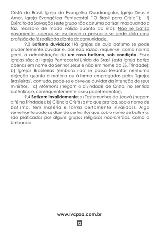 Cristã do Brasil, Igreja do Evangelho Quadrangular, Igreja Deus é
Amor, Igreja Evangélica Pentecostal ´´O Brasil para Cristo´´); f)
Exército da Salvação (este grupo não costuma batizar, mas quando o
faz, realiza-o de modo válido quanto ao rito). Não se batiza
novamente, apenas se esclarece a pessoa e se pede dela uma
prossão de fé realizada diante da comunidade.
9.3 Batismo duvidoso: Há Igrejas de cujo batismo se pode
prudentemente duvidar e, por essa razão, requer-se, como norma
geral, a administração de um novo batismo, sob condição. Essas
Igrejas são: a) Igreja Pentecostal Unida do Brasil (esta Igreja batiza
apenas em nome do Senhor Jesus e não em nome da SS. Trindade);
b) Igrejas Brasileiras (embora não se possa levantar nenhuma
objeção quanto à matéria ou à forma empregadas pelas "Igrejas
Brasileiras", contudo, pode-se e deve-se duvidar da intenção de seus
ministros. c) Mórmons (negam a divindade de Cristo, no sentido
autêntico e, consequentemente, o seu papel redentor).
9.4 Batizam invalidamente: a) Testemunhas de Jeová (negam
a fé na Trindade); b) Ciência Cristã (o rito que pratica, sob o nome de
batismo, tem matéria e forma certamente inválidas). Algo
semelhante pode-se dizer de certos ritos que, sob o nome de batismo,
são praticados por alguns grupos religiosos não-cristãos, como a
Umbanda.
12
www.ivcpoa.com.br
 