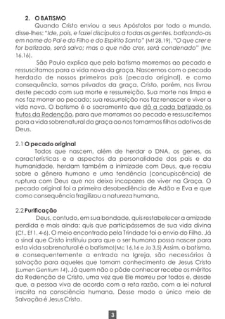 2. O BATISMO
Quando Cristo enviou a seus Apóstolos por todo o mundo,
disse-lhes: “Ide, pois, e fazei discípulos a todas as gentes, batizando-as
em nome do Pai e do Filho e do Espírito Santo” (Mt 28,19). “O que crer e
for batizado, será salvo; mas o que não crer, será condenado” (Mc
16,16).
São Paulo explica que pelo batismo morremos ao pecado e
ressuscitamos para a vida nova da graça. Nascemos com o pecado
herdado de nossos primeiros pais (pecado original), e como
consequência, somos privados da graça. Cristo, porém, nos livrou
deste pecado com sua morte e ressurreição. Sua morte nos limpa e
nos faz morrer ao pecado; sua ressurreição nos faz renascer e viver a
vida nova. O batismo é o sacramento que dá a cada batizado os
frutos da Redenção, para que morramos ao pecado e ressuscitemos
para a vida sobrenatural da graça ao nos tornarmos lhos adotivos de
Deus.
2.1 O pecado original
Todos que nascem, além de herdar o DNA, os genes, as
características e a aspectos da personalidade dos pais e da
humanidade, herdam também a inimizade com Deus, que recaiu
sobre o gênero humano e uma tendência (concupiscência) de
ruptura com Deus que nos deixa incapazes de viver na Graça. O
pecado original foi a primeira desobediência de Adão e Eva e que
como consequência fragilizou a natureza humana.
2.2 Puricação
Deus, contudo, em sua bondade, quis restabelecer a amizade
perdida e mais ainda: quis que participássemos de sua vida divina
(Cf., Ef 1, 4-6). O meio encontrado pela Trindade foi o envio do Filho. Já
o sinal que Cristo instituiu para que o ser humano possa nascer para
esta vida sobrenatural é o batismo!(Mc 16,16 e Jo 3,5) Assim, o batismo,
e consequentemente a entrada na Igreja, são necessários à
salvação para aqueles que tomam conhecimento de Jesus Cristo
(Lumen Gentium 14). Já quem não o pôde conhecer recebe os méritos
da Redenção de Cristo, uma vez que Ele morreu por todos e, desde
que, a pessoa viva de acordo com a reta razão, com a lei natural
inscrita na consciência humana. Desse modo o único meio de
Salvação é Jesus Cristo.
3
 