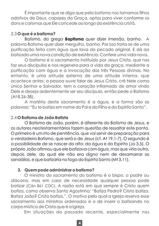 É importante que se diga que pelo batismo nos tornamos lhos
adotivos de Deus, capazes da Graça, aptos para viver conforme os
dons e carismas que Ele concede ao longo da existência cristã.
2.3 O que é o batismo?
Batismo, do grego Baptisma quer dizer imersão, banho. A
palavra Batismo quer dizer mergulho, banho. Por isso trata-se de uma
puricação feita com água que lava do pecado original. E dá ao
batizado uma nova condição de existência. Confere uma vida nova.
O batismo é o sacramento instituído por Jesus Cristo, que nos
faz seus discípulos e nos regenera para a vida da graça, mediante a
puricação com água e a invocação das três Pessoas divinas. No
entanto, é uma atitude externa de uma atitude interna, que
acontece antes: a pessoa ouve falar de Jesus Cristo, crê Nele como
único Senhor e Salvador, tem o coração inamado de amor vindo
Dele e deseja ardentemente ser seu discípulo, então pede o Batismo
(At 8,26-38).
A matéria deste sacramento é a água, e a forma são as
palavras: “Eu te batizo em nome do Pai e do Filho e do Espírito Santo”.
2.4 O Batismo de João Batista
O Batismo de João, porém, é diferente do Batismo de Jesus, e
os autores neotestamentários fazem questão de ressaltar este ponto.
O primeiro é um rito de penitência, que vai servir de preparação para
o verdadeiro Batismo, que será o de Jesus (cf. At 19,1-7). O segundo é
a possibilidade de se nascer do alto: da água e do Espírito (Jo 3,5). O
próprio João armou que ele batizava com água, mas que viria outro,
depois dele, do qual ele não era digno nem de desamarrar as
sandálias, e que batizaria no fogo do Espírito Santo (Mt 3,11).
3. Quem pode administrar o batismo?
O ministro do sacramento do batismo é o bispo, o padre ou
diácono, mas em caso de necessidade qualquer pessoa pode
batizar (Cân 861 CDC). A razão está em que sempre é Cristo quem
batiza, como observa Santo Agostinho: “Batiza Pedro? Cristo batiza.
Batiza João? Cristo batiza.”. O motivo pelo qual a Igreja reserva esse
sacramento aos ministros ordenados é o de inserir o batizando no
corpo místico de Cristo que é a Igreja.
Em situações do passado recente, especialmente nos
4
 