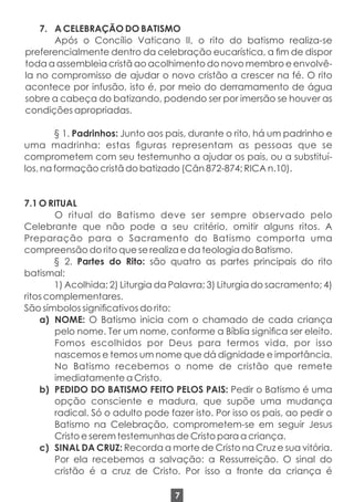 7. A CELEBRAÇÃO DO BATISMO
Após o Concílio Vaticano II, o rito do batismo realiza-se
preferencialmente dentro da celebração eucarística, a m de dispor
toda a assembleia cristã ao acolhimento do novo membro e envolvê-
la no compromisso de ajudar o novo cristão a crescer na fé. O rito
acontece por infusão, isto é, por meio do derramamento de água
sobre a cabeça do batizando, podendo ser por imersão se houver as
condições apropriadas.
§ 1. Padrinhos: Junto aos pais, durante o rito, há um padrinho e
uma madrinha: estas guras representam as pessoas que se
comprometem com seu testemunho a ajudar os pais, ou a substituí-
los, na formação cristã do batizado (Cân 872-874; RICA n.10).
7.1 O RITUAL
O ritual do Batismo deve ser sempre observado pelo
Celebrante que não pode a seu critério, omitir alguns ritos. A
Preparação para o Sacramento do Batismo comporta uma
compreensão do rito que se realiza e da teologia do Batismo.
§ 2. Partes do Rito: são quatro as partes principais do rito
batismal:
1) Acolhida; 2) Liturgia da Palavra; 3) Liturgia do sacramento; 4)
ritos complementares.
São símbolos signicativos do rito:
a) NOME: O Batismo inicia com o chamado de cada criança
pelo nome. Ter um nome, conforme a Bíblia signica ser eleito.
Fomos escolhidos por Deus para termos vida, por isso
nascemos e temos um nome que dá dignidade e importância.
No Batismo recebemos o nome de cristão que remete
imediatamente a Cristo.
b) PEDIDO DO BATISMO FEITO PELOS PAIS: Pedir o Batismo é uma
opção consciente e madura, que supõe uma mudança
radical. Só o adulto pode fazer isto. Por isso os pais, ao pedir o
Batismo na Celebração, comprometem-se em seguir Jesus
Cristo e serem testemunhas de Cristo para a criança.
c) SINAL DA CRUZ: Recorda a morte de Cristo na Cruz e sua vitória.
Por ela recebemos a salvação: a Ressurreição. O sinal do
cristão é a cruz de Cristo. Por isso a fronte da criança é
7
 